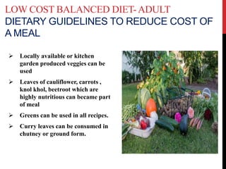 LOW COST BALANCED DIET-ADULT
DIETARY GUIDELINES TO REDUCE COST OF
A MEAL
 Locally available or kitchen
garden produced veggies can be
used
 Leaves of cauliflower, carrots ,
knol khol, beetroot which are
highly nutritious can became part
of meal
 Greens can be used in all recipes.
 Curry leaves can be consumed in
chutney or ground form.
 