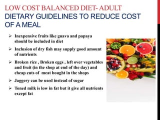 LOW COST BALANCED DIET-ADULT
DIETARY GUIDELINES TO REDUCE COST
OF A MEAL
 Inexpensive fruits like guava and papaya
should be included in diet
 Inclusion of dry fish may supply good amount
of nutrients
 Broken rice , Broken eggs , left over vegetables
and fruit (in the shop at end of the day) and
cheap cuts of meat bought in the shops
 Jaggery can be used instead of sugar
 Toned milk is low in fat but it give all nutrients
except fat
 