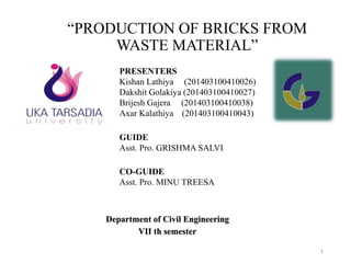 “PRODUCTION OF BRICKS FROM
WASTE MATERIAL”
Department of Civil Engineering
VII th semester
1
PRESENTERS
Kishan Lathiya (201403100410026)
Dakshit Golakiya (201403100410027)
Brijesh Gajera (201403100410038)
Axar Kalathiya (201403100410043)
GUIDE
Asst. Pro. GRISHMA SALVI
CO-GUIDE
Asst. Pro. MINU TREESA
 