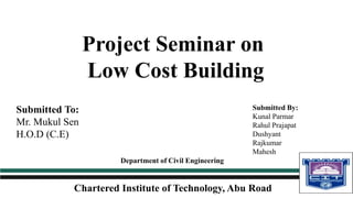 Project Seminar on
Low Cost Building
Chartered Institute of Technology, Abu Road
Department of Civil Engineering
Submitted By:
Kunal Parmar
Rahul Prajapat
Dushyant
Rajkumar
Mahesh
Submitted To:
Mr. Mukul Sen
H.O.D (C.E)
 