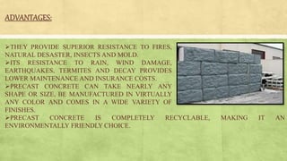 ADVANTAGES:
THEY PROVIDE SUPERIOR RESISTANCE TO FIRES,
NATURAL DESASTER, INSECTS AND MOLD.
ITS RESISTANCE TO RAIN, WIND DAMAGE,
EARTHQUAKES, TERMITES AND DECAY PROVIDES
LOWER MAINTENANCE AND INSURANCE COSTS.
PRECAST CONCRETE CAN TAKE NEARLY ANY
SHAPE OR SIZE, BE MANUFACTURED IN VIRTUALLY
ANY COLOR AND COMES IN A WIDE VARIETY OF
FINISHES.
PRECAST CONCRETE IS COMPLETELY RECYCLABLE, MAKING IT AN
ENVIRONMENTALLY FRIENDLY CHOICE.
 