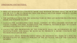DIMENSIONS AND MATERIAL
▪ PRECAST REINFORCED CONCRETE DOOR AND WINDOW FRAMES SHALL BE 60 X 100
MM OR 70 X 75 MM IN CROSS-SECTION FOR SINGLE SHUTTER DOOR AND 60 X 120 MM
FOR DOUBLE SHUTTER DOOR.
▪ THE MATERIALS USED FOR THE MANUFACTURE OF PRECAST REINFORCED CONCRETE
DOOR AND WINDOW FRAMES:
▪ AGGREGATES-THE AGGREGATES USED SHALL CONSIST OF WELL-GRADED MIXTURE OF
CLEAN COARSE AND FINE AGGREGATES THE NOMINAL MAXIMUM SIZE OF COARSE
AGGREGATES SHALL NOT EXCEED 10 MM.
▪ CONCRETE-THE MIX PROPORTION OF THE CONCRETE SHALL BE DETERMINED BY THE
MANUFACTURER AND SHALL BE SUCH AS TO PRODUCE A DENSE CONCRETE NOT
WEAKER THAN GRADE M20.
▪ REINFORCEMENT- STEEL REINFORCEMENT SHALL BE MINIMUM OF 3 BARS OF 6 RNM DIA
OR EQUIVALENT OF ABOUT 1'5 PERCENT OF THE SECTIONAL AREA OF THE CONCRETE
MEMBER.
 