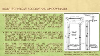 BENEFITS OF PRECAST RCC DOOR AND WINDOW FRAMES
REINFORCED CEMENT CONCRETE, AS AN
ALTERNATIVE BASE MATERIAL FOR PRODUCING
DOOR AND WINDOW FRAMES, HAS BEEN AROUND
FOR SOME TIME NOW. ITS TECHNICAL AND
ECONOMIC BENEFITS HAVE BEEN EXTENSIVELY
DOCUMENTED AND PROMOTED BY THE
GOVERNMENT, THROUGH VARIOUS GOVERNMENT
AND SEMI GOVERNMENT AGENCIES.
THE GOVERNMENT HAS BANNED USE OF WOOD IN
ALL GOVERNMENT CONTROLLED CONSTRUCTION
ACTIVITY, REPLACING IT WITH STEEL AND
ALUMINUM. THE PRIVATE SECTOR STILL CONTINUES
TO USE WOOD EXTENSIVELY.
RCC WAS INTRODUCED AS AN ALTERNATIVE
MATERIAL TO PRODUCE DOOR AND WINDOW
FRAMES WITH THE BENEFITS– LOW COST, STURDY
PRODUCT, TERMITE AND MOISTURE RESISTANT,
STRUCTURALLY SOUND AND EASILY AVAILABLE
MATERIAL AND MANPOWER.
OVERALL DIMENSIONS OF PRECAST
REINFORCED CONCRETE DOOR FRAME
 