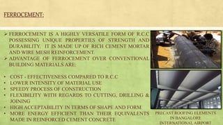 FERROCEMENT:
 FERROCEMENT IS A HIGHLY VERSATILE FORM OF R.C.C
POSSESSING UNIQUE PROPERTIES OF STRENGTH AND
DURABILITY. IT IS MADE UP OF RICH CEMENT MORTAR
AND WIRE MESH REINFORCEMENT.
 ADVANTAGE OF FERROCEMENT OVER CONVENTIONAL
BUILDING MATERIALS ARE:
• COST - EFFECTIVENESS COMPARED TO R.C.C
• LOWER INTENSITY OF MATERIAL USE
• SPEEDY PROCESS OF CONSTRUCTION
• FLEXIBILITY WITH REGARDS TO CUTTING, DRILLING &
JOINING
• HIGH ACCEPTABILITY IN TERMS OF SHAPE AND FORM
• MORE ENERGY EFFICIENT THAN THEIR EQUIVALENTS
MADE IN REINFORCED CEMENT CONCRETE
PRECAST ROOFING ELEMENTS
IN BANGALORE
INTERNATIONAL AIRPORT
 