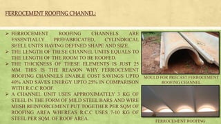 FERROCEMENT ROOFING CHANNEL:
 FERROCEMENT ROOFING CHANNELS ARE
ESSENTIALLY PREFABRICATED, CYLINDRICAL
SHELL UNITS HAVING DEFINED SHAPE AND SIZE.
 THE LENGTH OF THESE CHANNEL UNITS EQUALS TO
THE LENGTH OF THE ROOM TO BE ROOFED.
 THE THICKNESS OF THESE ELEMENTS IS JUST 25
MM. THIS IS THE REASON WHY FERROCEMENT
ROOFING CHANNELS ENABLE COST SAVINGS UPTO
40% AND SAVES ENERGY UPTO 25% IN COMPARISON
WITH R.C.C ROOF.
 A CHANNEL UNIT USES APPROXIMATELY 3 KG OF
STEEL IN THE FORM OF MILD STEEL BARS AND WIRE
MESH REINFORCEMENT PUT TOGETHER PER SQM OF
ROOFING AREA WHEREAS R.C.C USES 7-10 KG OF
STEEL PER SQM. OF ROOF AREA.
MOULD FOR PRECAST FERROCEMENT
ROOFING CHANNEL
FERROCEMENT ROOFING
 