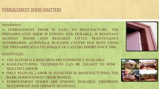 FERROCEMENT DOOR SHUTTERS
 THE MATERIALS REQUIRED ARE COMMONLY AVAILABLE
 MANUFACTURING TECHNIQUES CAN BE TAUGHT TO SEMI -
SKILLED LABOUR.
 ONLY MANUAL LABOR IS INVOLVED IN MANUFACTURING THE
BASIC FERROCEMENT DOOR PANELS.
 FERROCEMENT DOORS ARE STRONG, DURABLE, FIREPROOF,
WATERPROOF AND TERMITE RESISTANT.
Introduction:
A FERROCEMENT DOOR IS EASY TO MANUFACTURE, THE
PREFABRICATED DOOR IS STRONG AND DURABLE, IS RESISTANT
AGAINST WATER AND REQUIRES LITTLE MAINTENANCE
AFTERWARDS. AUROVILLE BUILDING CENTRE HAS BEEN USING
THE PREFABRICATED TECHNIQUE OF CASTING DOORS SINCE 1986.
ADVANTAGES:
 