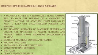 PRECAST CONCRETE MANHOLE COVER & FRAMES
 A MANHOLE COVER IS A REMOVABLE PLATE FORMING
THE LID OVER THE OPENING OF A MANHOLE, TO
PREVENT ANYONE OR ANYTHING FROM FALLING IN,
AND TO KEEP OUT UNAUTHORIZED PERSONS AND
MATERIAL.
 THE BEARING SURFACES OF MANHOLE FRAMES AND
COVERS ARE MACHINED TO ASSURE FLATNESS AND
PREVENT THEM FROM BECOMING DISLODGED BY
TRAFFIC.
 SHAPES OF MANHOLE COVERS AND FRAMES:
 ROUND STRUCTURES
 RECTANGLE / SQUARE STRUCTURES
 MANUFACTURING METHODS
 WET- CAST
 DRY- CAST(MACHINE MADE)
 