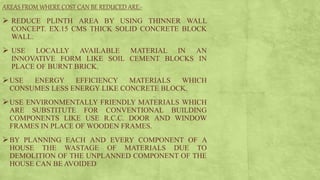 AREAS FROM WHERE COST CAN BE REDUCED ARE:-
 REDUCE PLINTH AREA BY USING THINNER WALL
CONCEPT. EX.15 CMS THICK SOLID CONCRETE BLOCK
WALL.
 USE LOCALLY AVAILABLE MATERIAL IN AN
INNOVATIVE FORM LIKE SOIL CEMENT BLOCKS IN
PLACE OF BURNT BRICK.
USE ENERGY EFFICIENCY MATERIALS WHICH
CONSUMES LESS ENERGY LIKE CONCRETE BLOCK.
USE ENVIRONMENTALLY FRIENDLY MATERIALS WHICH
ARE SUBSTITUTE FOR CONVENTIONAL BUILDING
COMPONENTS LIKE USE R.C.C. DOOR AND WINDOW
FRAMES IN PLACE OF WOODEN FRAMES.
BY PLANNING EACH AND EVERY COMPONENT OF A
HOUSE THE WASTAGE OF MATERIALS DUE TO
DEMOLITION OF THE UNPLANNED COMPONENT OF THE
HOUSE CAN BE AVOIDED
 