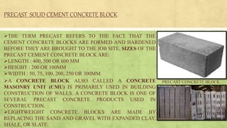A CONCRETE BLOCK ALSO CALLED A CONCRETE
MASONRY UNIT (CMU) IS PRIMARILY USED IN BUILDING
CONSTRUCTION OF WALLS. A CONCRETE BLOCK IS ONE OF
SEVERAL PRECAST CONCRETE PRODUCTS USED IN
CONSTRUCTION.
LIGHTWEIGHT CONCRETE BLOCKS ARE MADE BY
REPLACING THE SAND AND GRAVEL WITH EXPANDED CLAY,
SHALE, OR SLATE.
PRECAST CONCRETE BLOCK
PRECAST SOLID CEMENT CONCRETE BLOCK
THE TERM PRECAST REFERS TO THE FACT THAT THE
CEMENT CONCRETE BLOCKS ARE FORMED AND HARDENED
BEFORE THEY ARE BROUGHT TO THE JOB SITE. SIZES OF THE
PRECAST CEMENT CONCRETE BLOCK ARE:
LENGTH : 400, 500 OR 600 MM
HEIGHT : 200 OR 100MM
WIDTH : 50, 75, 100, 200, 250 OR 300MM
 