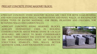 PRECAST CONCRETE STONE MASONRY BLOCK:
PRECAST CONCRETE STONE MASONRY BLOCKS ARE USED FOR BOTH LOAD-BEARING
AND NON-LOAD BEARING WALLS, FOR PARTITIONS AND PANEL WALLS, AS BACKING FOR
OTHER TYPES OF FACING MATERIAL, FOR PRERS, PILASTERS AND COLUMNS, FOR
RETAINING WALLS AND GARDEN WALLS.
PRECAST CONCRETE STONE MASONRY BLOCKS,
ALREADY EXTENSIVELY USED IN BUILDING
CONSTRUCTION IN AREAS WHERE STONE IS LOCALLY
AVAILABLE, ARE LIKELY TO MAKE CONSIDERABLE
HEADWAY THROUGHOUT THE COUNTRY BECAUSE OF
THE MANY ADVANTAGES, SUCH AS STRENGTH,
STRUCTURAL STABILITY, THIN WALLS, BETTER
AESTHETIC LOOK, LIGHT FOUNDATION LOAD, ETC.
 