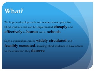 What?We hope to develop math and science lesson plans for blind students that can be implemented cheaply and effectively in homes and at schools. Such a curriculum can be widely circulated and feasibly executed, allowing blind students to have access to the education they deserve. 