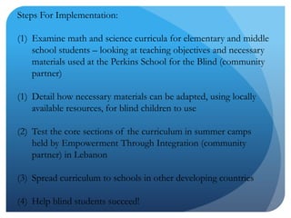 Steps For Implementation:Examine math and science curricula for elementary and middle school students – looking at teaching objectives and necessary materials used at the Perkins School for the Blind (community partner)Detail how necessary materials can be adapted, using locally available resources, for blind children to useTest the core sections of the curriculum in summer camps held by Empowerment Through Integration (community partner) in LebanonSpread curriculum to schools in other developing countriesHelp blind students succeed!