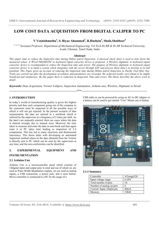 IJRET: International Journal of Research in Engineering and Technology eISSN: 2319-1163 | pISSN: 2321-7308
__________________________________________________________________________________________
Volume: 03 Issue: 02 | Feb-2014, Available @ http://www.ijret.org 681
LOW COST DATA ACQUISITION FROM DIGITAL CALIPER TO PC
V Vennishmuthu1
, S. Riyaz Ahammed2
, R.Hushein3
, Shaik.Shabbeer4
1, 2, 3, 4
Assistant Professor, Department of Mechanical Engineering, Vel Tech Dr.RR & Dr.SR Technical University,
Avadi, Chennai, Tamil Nadu, India
Abstract
This paper aims to reduce the Inspection time during Online patrol Inspection. A physical check sheet is used to note down the
measured values. A Wired DIGIMATIC to keyboard signal converter device is prepared. A Wireless digimatic to keyboard signal
converter device is recommended to reduce the Inspection time and errors. The purpose of Wireless digimatic to keyboard signal
converter device is to build a system which integrates with the server through SAP and process these data’s to develop to its full
potential. This Paper gives an account of reducing the inspection time during Online patrol Inspection in Pacific Fuel filter line.
Trials are carried out after the development of solution and parameters are recorded, the achieved results were found to be highly
beneficial and satisfactory. By this paper there is reduction in Inspection Time and errors. The thesis describes the above work in
detail.
Keywords: Data Acquisition, Vernier Calipers, Inspection Automation, Arduino uno, Wireless, Digimatic to Serial.
-----------------------------------------------------------------------***---------------------------------------------------------------------
1. INTRODUCTION
In today’s world of manufacturing quality is given the highest
priority and thus each component going out of the company to
the customers must be inspected in all the possible ways of
which it will not get rejected. In the present scenario of data
measurement, the data are entered in a notebook which is
referred by the supervisor at a frequency of 2 times per shift. As
the data’s are manually entered, there are cases where the data
is entered wrongly due to manual error. Moreover the time
taken to measure and enter the data in note-book and then again
enter it in PC takes time leading to inspection of 2-3
components. This has led to many rejections and dimensional
inaccuracy. This thesis deals with developing an automated
inspection method where-in the data obtained from the Vernier
is directly sent to PC which can be seen by the supervisors at
any time, and the non-conformities can be identified.
2. EXPERIMENTAL EQUIPMENT AND
INSTRUMENTATION
2.1 Arduino Uno
Arduino Uno is a microcontroller panel which consists of
14digital input and output pins in total and out of which six are
used as Pulse Width Modulation outputs, six are used as analog
inputs, a USB connection, a power jack, and a reset button.
Micro controller is connected to a PC by the usage of a
USB cable or can be powered by using an AC-to-DC adapter or
a battery can be used to get started. "Uno" Means one in Italian.
2.1.1 Summary
Controller ATmega328
Input voltage range 6-20V
Total number of pins 14
Number of analog i/p pins 6
Current/ Input, Output pin 40mA
Memory 32KB
 