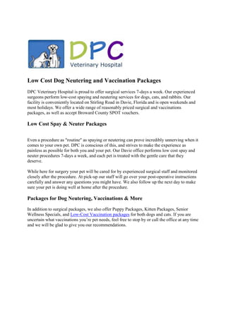 Low Cost Dog Neutering and Vaccination Packages
DPC Veterinary Hospital is proud to offer surgical services 7-days a week. Our experienced
surgeons perform low-cost spaying and neutering services for dogs, cats, and rabbits. Our
facility is conveniently located on Stirling Road in Davie, Florida and is open weekends and
most holidays. We offer a wide range of reasonably priced surgical and vaccinations
packages, as well as accept Broward County SPOT vouchers.

Low Cost Spay & Neuter Packages

Even a procedure as "routine" as spaying or neutering can prove incredibly unnerving when it
comes to your own pet. DPC is conscious of this, and strives to make the experience as
painless as possible for both you and your pet. Our Davie office performs low cost spay and
neuter procedures 7-days a week, and each pet is treated with the gentle care that they
deserve.

While here for surgery your pet will be cared for by experienced surgical staff and monitored
closely after the procedure. At pick-up our staff will go over your post-operative instructions
carefully and answer any questions you might have. We also follow up the next day to make
sure your pet is doing well at home after the procedure.

Packages for Dog Neutering, Vaccinations & More
In addition to surgical packages, we also offer Puppy Packages, Kitten Packages, Senior
Wellness Specials, and Low-Cost Vaccination packages for both dogs and cats. If you are
uncertain what vaccinations you’re pet needs, feel free to stop by or call the office at any time
and we will be glad to give you our recommendations.
 
