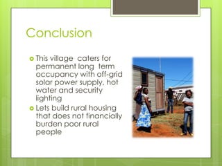 Conclusion
 This village caters for
permanent long term
occupancy with off-grid
solar power supply, hot
water and security
lighting
 Lets build rural housing
that does not financially
burden poor rural
people
 
