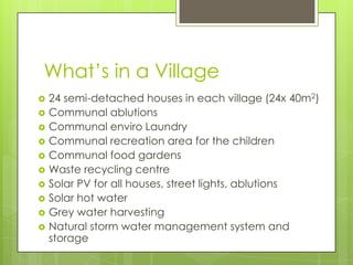 What’s in a Village
 24 semi-detached houses in each village (24x 40m2)
 Communal ablutions
 Communal enviro Laundry
 Communal recreation area for the children
 Communal food gardens
 Waste recycling centre
 Solar PV for all houses, street lights, ablutions
 Solar hot water
 Grey water harvesting
 Natural storm water management system and
storage
 