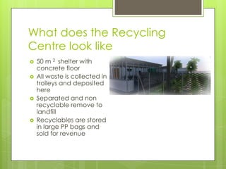 What does the Recycling
Centre look like
 50 m 2 shelter with
concrete floor
 All waste is collected in
trolleys and deposited
here
 Separated and non
recyclable remove to
landfill
 Recyclables are stored
in large PP bags and
sold for revenue
 