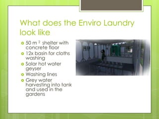 What does the Enviro Laundry
look like
 50 m 2 shelter with
concrete floor
 12x basin for cloths
washing
 Solar hot water
geyser
 Washing lines
 Grey water
harvesting into tank
and used in the
gardens
 