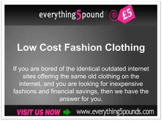 Low Cost Fashion Clothing

If you are bored of the identical outdated internet
     sites offering the same old clothing on the
   internet, and you are looking for inexpensive
fashions and financial savings, then we have the
                   answer for you.
 