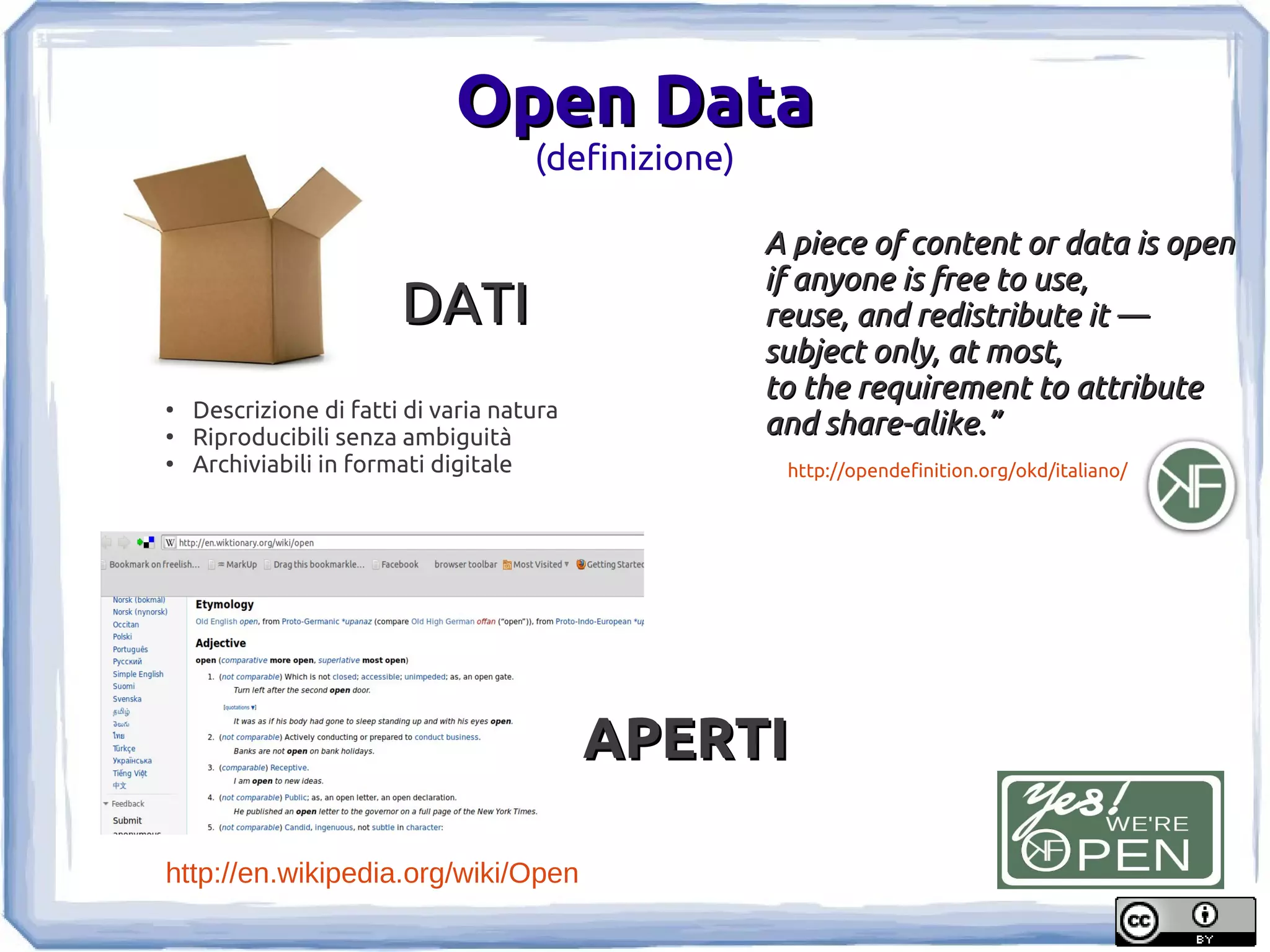 Open Data
                                     (definizione)

                                                     A piece of content or data is open
                                                     if anyone is free to use,
                        DATI                         reuse, and redistribute it —
                                                     subject only, at most,
                                                     to the requirement to attribute
●
    Descrizione di fatti di varia natura
●
    Riproducibili senza ambiguità                    and share-alike.”
●
    Archiviabili in formati digitale                  http://opendefinition.org/okd/italiano/




                                           APERTI

http://en.wikipedia.org/wiki/Open
 