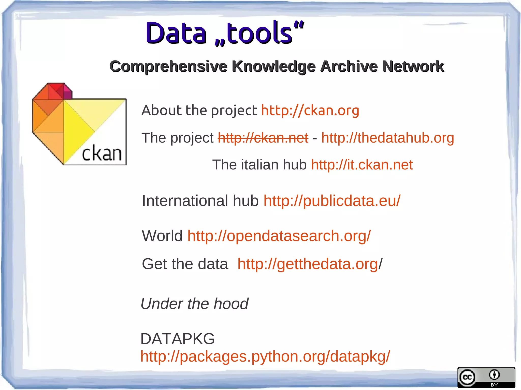 Data „tools“
Comprehensive Knowledge Archive Network

   About the project http://ckan.org
   The project http://ckan.net - http://thedatahub.org
              The italian hub http://it.ckan.net

   International hub http://publicdata.eu/

   World http://opendatasearch.org/
   Get the data http://getthedata.org/

   Under the hood

   DATAPKG
   http://packages.python.org/datapkg/
 