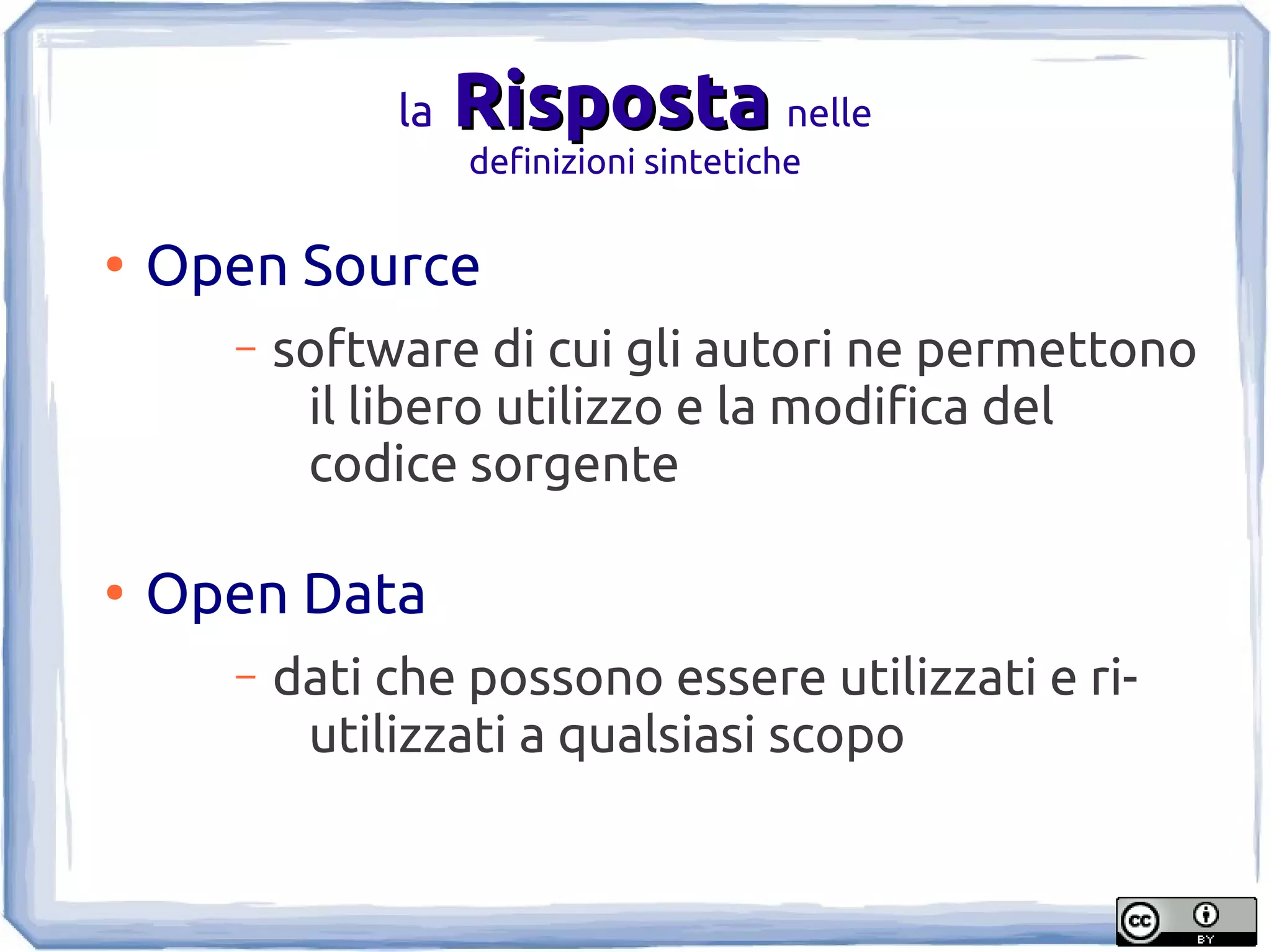 la   Risposta nelle
                    definizioni sintetiche

●
    Open Source
      –   software di cui gli autori ne permettono
           il libero utilizzo e la modifica del
           codice sorgente

●
    Open Data
      –   dati che possono essere utilizzati e ri-
           utilizzati a qualsiasi scopo
 
