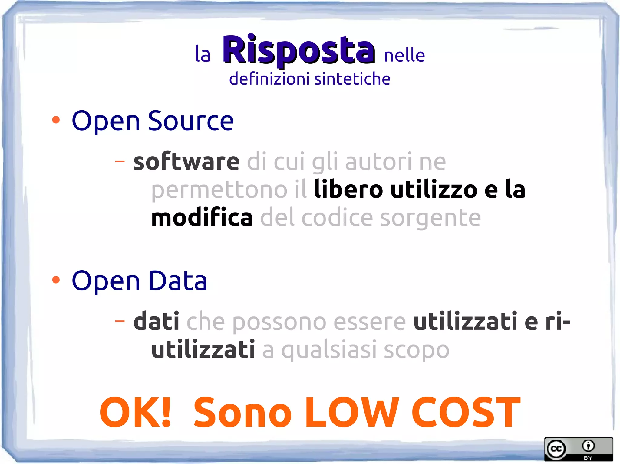 la   Risposta nelle
                    definizioni sintetiche

●
    Open Source
      –   software di cui gli autori ne
           permettono il libero utilizzo e la
           modifica del codice sorgente

●
    Open Data
      –   dati che possono essere utilizzati e ri-
           utilizzati a qualsiasi scopo

     OK! Sono LOW COST
 
