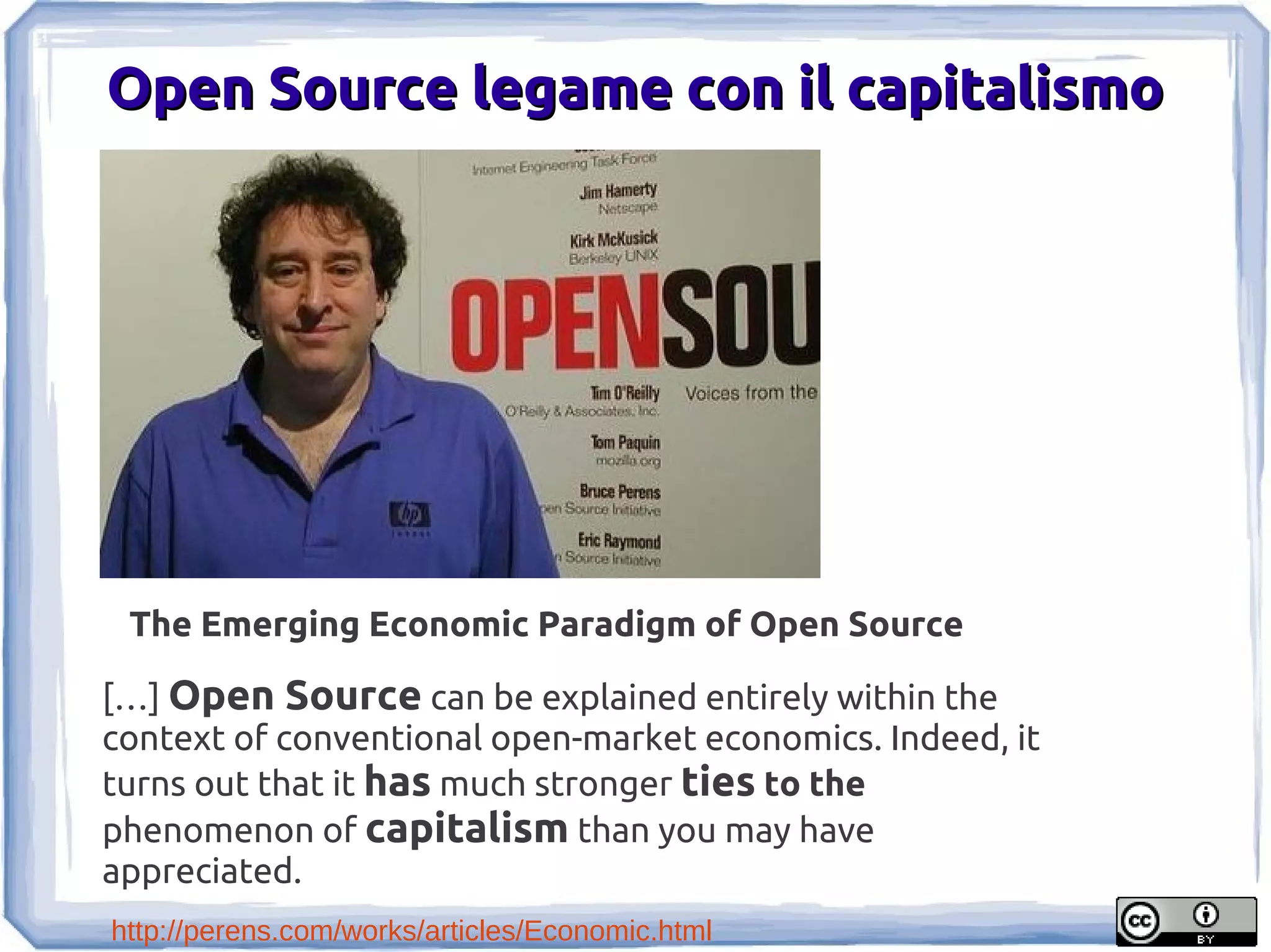 Open Source legame con il capitalismo




 The Emerging Economic Paradigm of Open Source

[…] Open Source can be explained entirely within the
context of conventional open-market economics. Indeed, it
turns out that it has much stronger ties to the
phenomenon of capitalism than you may have
appreciated.
http://perens.com/works/articles/Economic.html
 