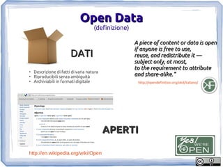 Open Data
                                     (definizione)

                                                     A piece of content or data is open
                                                     if anyone is free to use,
                        DATI                         reuse, and redistribute it —
                                                     subject only, at most,
                                                     to the requirement to attribute
●
    Descrizione di fatti di varia natura
●
    Riproducibili senza ambiguità                    and share-alike.”
●
    Archiviabili in formati digitale                  http://opendefinition.org/okd/italiano/




                                           APERTI

http://en.wikipedia.org/wiki/Open
 