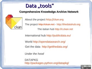 Data „tools“
Comprehensive Knowledge Archive Network

   About the project http://ckan.org
   The project http://ckan.net - http://thedatahub.org
              The italian hub http://it.ckan.net

   International hub http://publicdata.eu/

   World http://opendatasearch.org/
   Get the data http://getthedata.org/

   Under the hood

   DATAPKG
   http://packages.python.org/datapkg/
 