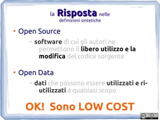 la   Risposta nelle
                    definizioni sintetiche

●
    Open Source
      –   software di cui gli autori ne
           permettono il libero utilizzo e la
           modifica del codice sorgente

●
    Open Data
      –   dati che possono essere utilizzati e ri-
           utilizzati a qualsiasi scopo

     OK! Sono LOW COST
 