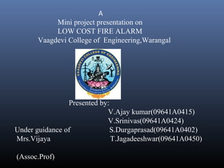 A
Mini project presentation on
LOW COST FIRE ALARM
Vaagdevi College of Engineering,Warangal
Presented by:
V.Ajay kumar(09641A0415)
V.Srinivas(09641A0424)
Under guidance of S.Durgaprasad(09641A0402)
Mrs.Vijaya T.Jagadeeshwar(09641A0450)
(Assoc.Prof)
 