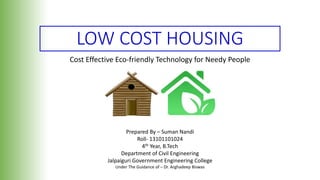 LOW COST HOUSING
Cost Effective Eco-friendly Technology for Needy People
Prepared By – Suman Nandi
Roll- 13101101024
4th Year, B.Tech
Department of Civil Engineering
Jalpaiguri Government Engineering College
Under The Guidance of – Dr. Arghadeep Biswas
 