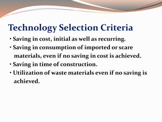 Technology Selection Criteria
• Saving in cost, initial as well as recurring.
• Saving in consumption of imported or scare
materials, even if no saving in cost is achieved.
• Saving in time of construction.
• Utilization of waste materials even if no saving is
achieved.
 
