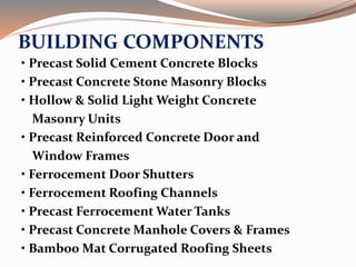 BUILDING COMPONENTS
• Precast Solid Cement Concrete Blocks
• Precast Concrete Stone Masonry Blocks
• Hollow & Solid Light Weight Concrete
Masonry Units
• Precast Reinforced Concrete Door and
Window Frames
• Ferrocement Door Shutters
• Ferrocement Roofing Channels
• Precast Ferrocement Water Tanks
• Precast Concrete Manhole Covers & Frames
• Bamboo Mat Corrugated Roofing Sheets
 