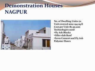 Demonstration Houses
NAGPUR
No. of Dwelling Units-70
Unit covered area-194 sq.ft
Cost per Unit-Rs.50,000
Technologies used
•Fly Ash Blocks
•Filler slab Roof
•Ferro Cement and Fly Ash
Polymer Doors
 