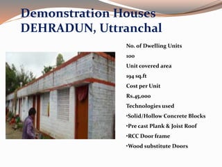 Demonstration Houses
DEHRADUN, Uttranchal
No. of Dwelling Units
100
Unit covered area
194 sq.ft
Cost per Unit
Rs.45,000
Technologies used
•Solid/Hollow Concrete Blocks
•Pre cast Plank & Joist Roof
•RCC Door frame
•Wood substitute Doors
 