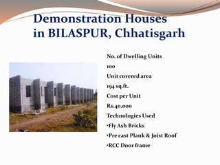 Demonstration Houses
in BILASPUR, Chhatisgarh
No. of Dwelling Units
100
Unit covered area
194 sq.ft.
Cost per Unit
Rs.40,000
Technologies Used
•Fly Ash Bricks
•Pre cast Plank & Joist Roof
•RCC Door frame
 