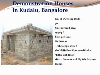 Demonstration Houses
in Kudalu, Bangalore
No. of Dwelling Units
70
Unit covered area
194 sq.ft.
Cost per Unit
Rs.60,000
Technologies Used
•Solid/Hollow Concrete Blocks
•Filler slab Roof
•Ferro Cement and Fly Ash Polymer
Doors
 