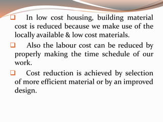  In low cost housing, building material
cost is reduced because we make use of the
locally available & low cost materials.
 Also the labour cost can be reduced by
properly making the time schedule of our
work.
 Cost reduction is achieved by selection
of more efficient material or by an improved
design.
 