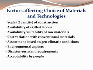 Factors affecting Choice of Materials
and Technologies
• Scale (Quantity) of construction
• Availability of skilled labour
• Availability/suitability of raw materials
• Cost variation with conventional materials
• Assortment based on geo-climatic conditions
• Environmental aspects
• Disaster-resistant requirements
• Acceptability by people
 