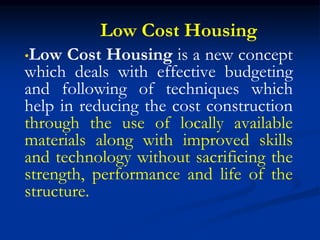 Low Cost Housing
•Low Cost Housing is a new concept
which deals with effective budgeting
and following of techniques which
help in reducing the cost construction
through the use of locally available
materials along with improved skills
and technology without sacrificing the
strength, performance and life of the
structure.
 