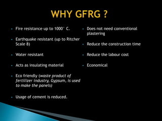  Fire resistance up to 1000° C.
 Earthquake resistant (up to Ritcher
Scale 8)
 Water resistant
 Acts as insulating material
 Eco friendly (waste product of
fertilizer industry, Gypsum, is used
to make the panels)
 Usage of cement is reduced.
 Does not need conventional
plastering
 Reduce the construction time
 Reduce the labour cost
 Economical
 