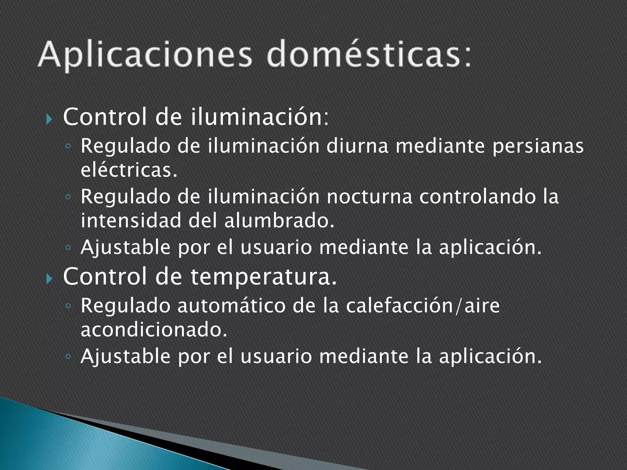 

Control de iluminación:
◦ Regulado de iluminación diurna mediante persianas
eléctricas.
◦ Regulado de iluminación nocturna controlando la
intensidad del alumbrado.
◦ Ajustable por el usuario mediante la aplicación.



Control de temperatura.
◦ Regulado automático de la calefacción/aire
acondicionado.
◦ Ajustable por el usuario mediante la aplicación.

 