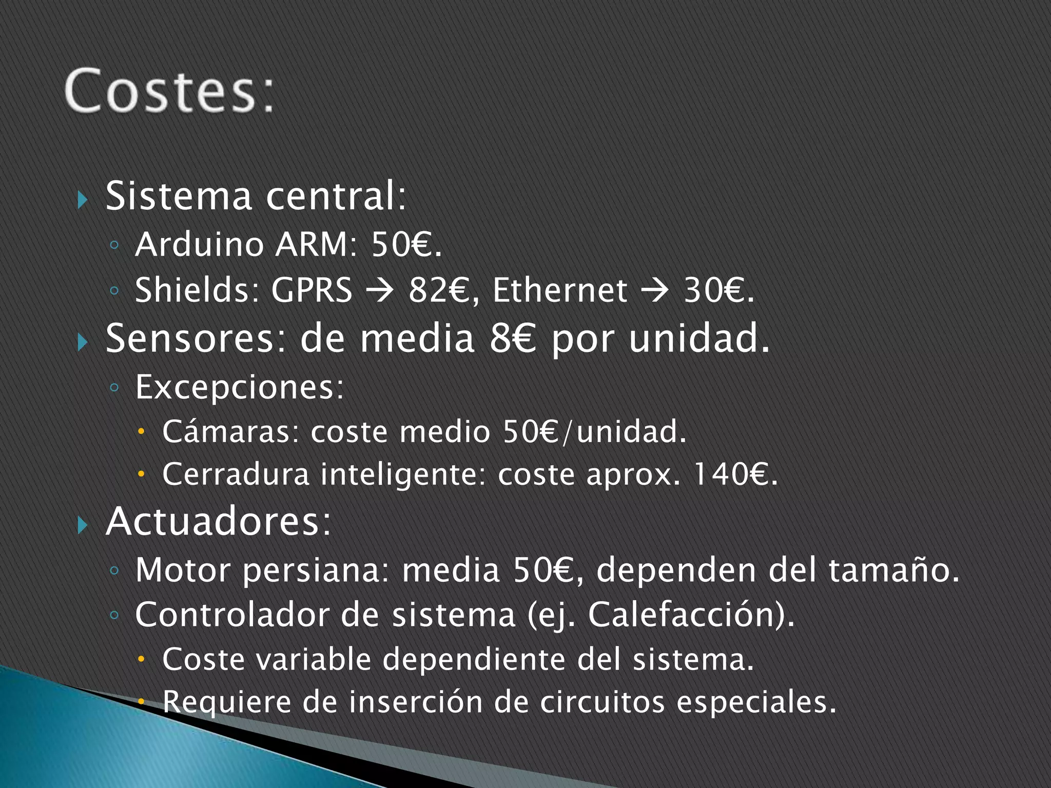 

Sistema central:
◦ Arduino ARM: 50€.
◦ Shields: GPRS  82€, Ethernet  30€.



Sensores: de media 8€ por unidad.
◦ Excepciones:
 Cámaras: coste medio 50€/unidad.
 Cerradura inteligente: coste aprox. 140€.



Actuadores:
◦ Motor persiana: media 50€, dependen del tamaño.
◦ Controlador de sistema (ej. Calefacción).
 Coste variable dependiente del sistema.
 Requiere de inserción de circuitos especiales.

 