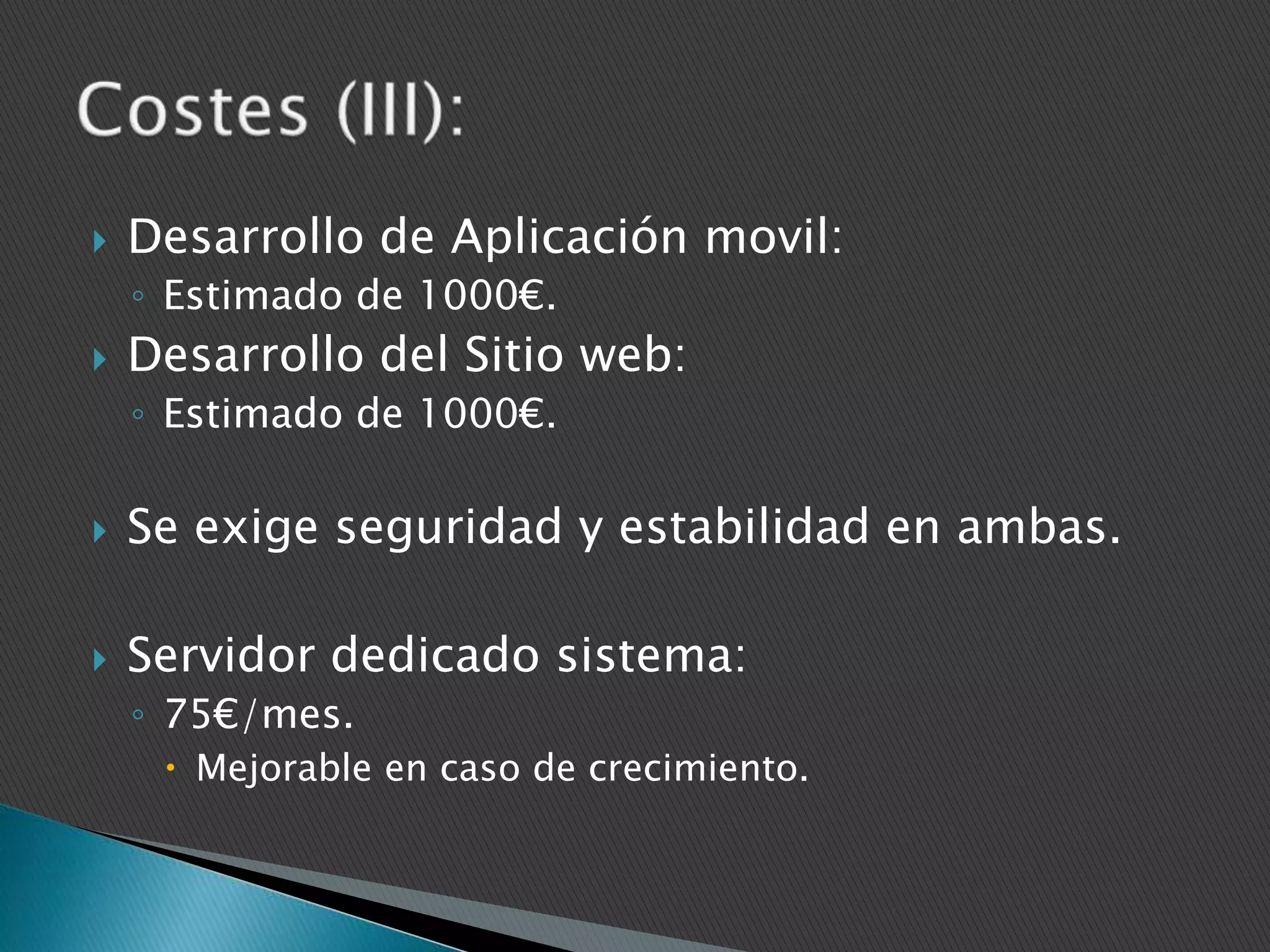

Desarrollo de Aplicación movil:
◦ Estimado de 1000€.



Desarrollo del Sitio web:
◦ Estimado de 1000€.



Se exige seguridad y estabilidad en ambas.



Servidor dedicado sistema:
◦ 75€/mes.
 Mejorable en caso de crecimiento.

 
