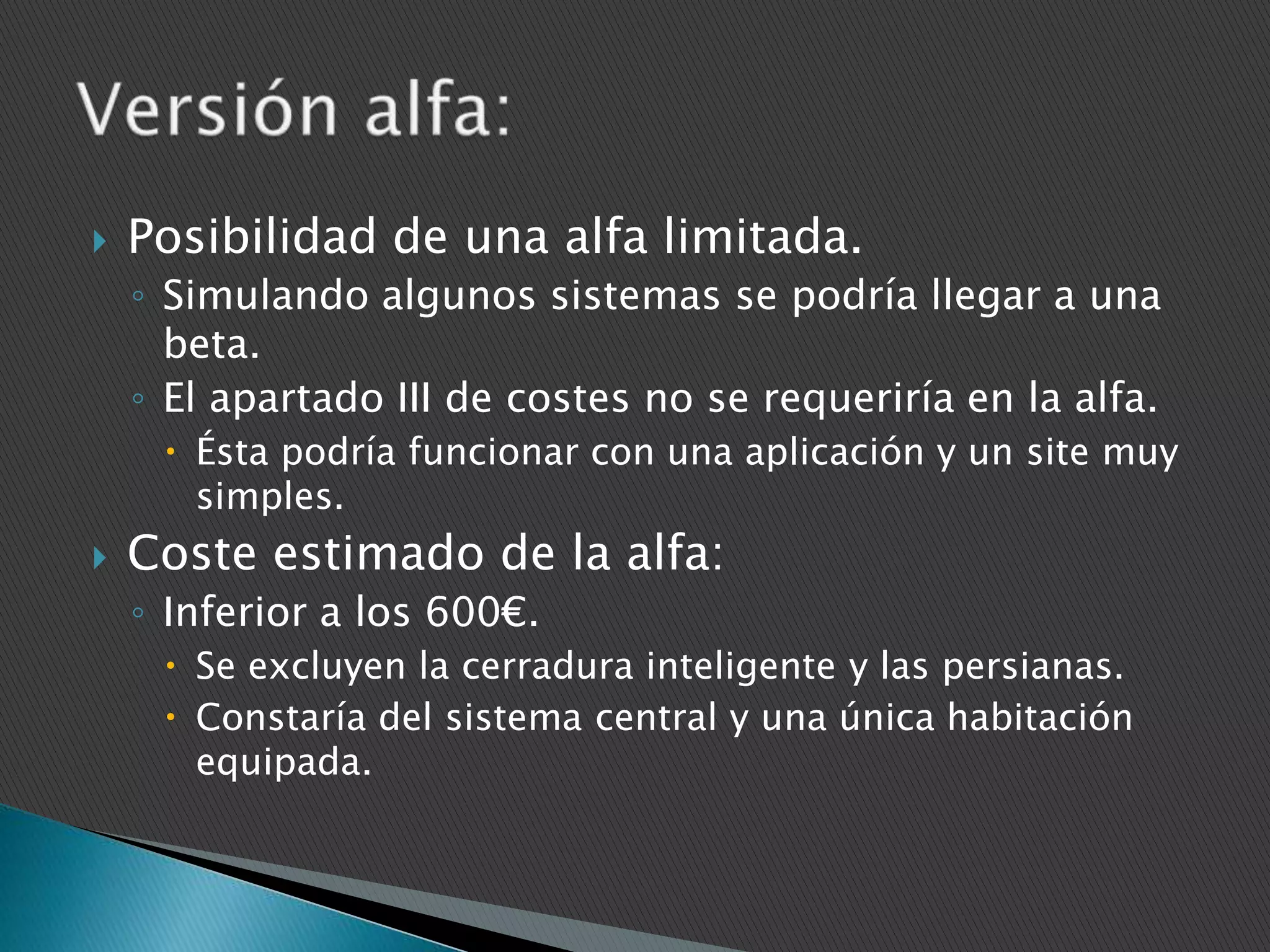 

Posibilidad de una alfa limitada.
◦ Simulando algunos sistemas se podría llegar a una
beta.
◦ El apartado III de costes no se requeriría en la alfa.
 Ésta podría funcionar con una aplicación y un site muy
simples.



Coste estimado de la alfa:
◦ Inferior a los 600€.
 Se excluyen la cerradura inteligente y las persianas.
 Constaría del sistema central y una única habitación
equipada.

 