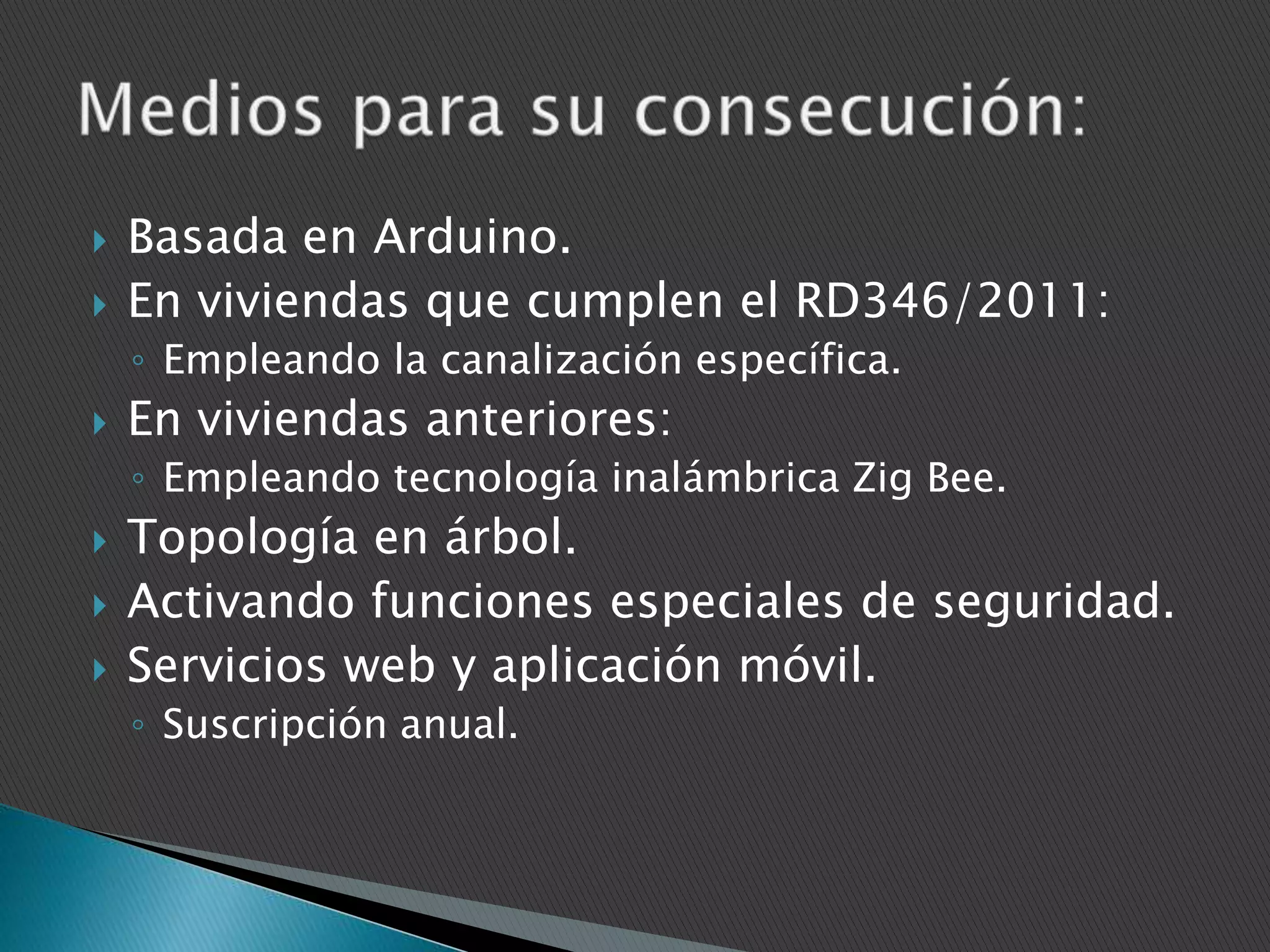 


Basada en Arduino.
En viviendas que cumplen el RD346/2011:
◦ Empleando la canalización específica.



En viviendas anteriores:
◦ Empleando tecnología inalámbrica Zig Bee.





Topología en árbol.
Activando funciones especiales de seguridad.
Servicios web y aplicación móvil.
◦ Suscripción anual.

 