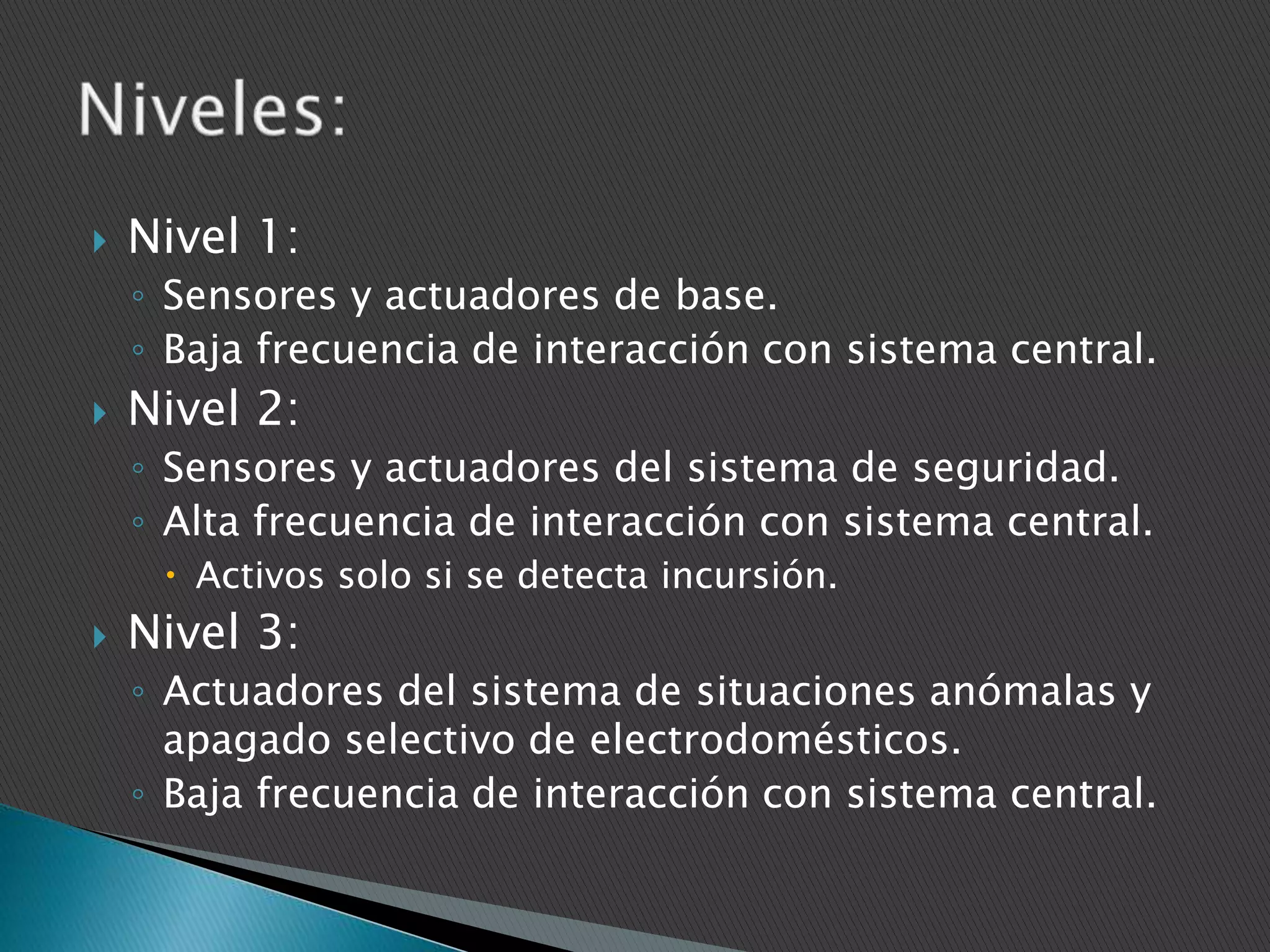 

Nivel 1:
◦ Sensores y actuadores de base.
◦ Baja frecuencia de interacción con sistema central.



Nivel 2:
◦ Sensores y actuadores del sistema de seguridad.
◦ Alta frecuencia de interacción con sistema central.
 Activos solo si se detecta incursión.



Nivel 3:
◦ Actuadores del sistema de situaciones anómalas y
apagado selectivo de electrodomésticos.
◦ Baja frecuencia de interacción con sistema central.

 