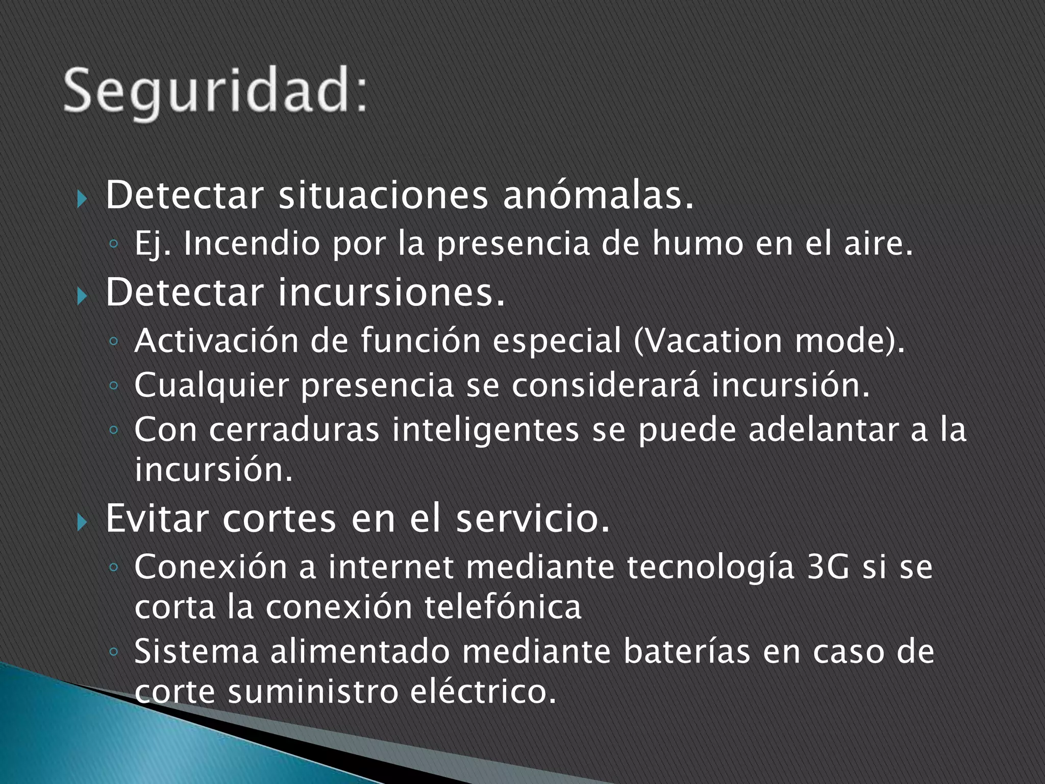 

Detectar situaciones anómalas.
◦ Ej. Incendio por la presencia de humo en el aire.



Detectar incursiones.
◦ Activación de función especial (Vacation mode).
◦ Cualquier presencia se considerará incursión.
◦ Con cerraduras inteligentes se puede adelantar a la
incursión.



Evitar cortes en el servicio.
◦ Conexión a internet mediante tecnología 3G si se
corta la conexión telefónica
◦ Sistema alimentado mediante baterías en caso de
corte suministro eléctrico.

 